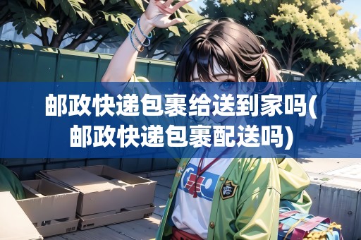 郵政快遞包裹給送到家嗎(郵政快遞包裹配送嗎)