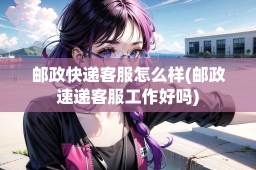 郵政快遞客服怎么樣(郵政速遞客服工作好嗎)