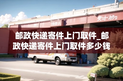 郵政快遞寄件上門取件_郵政快遞寄件上門取件多少錢一公斤_快遞集結(jié)地