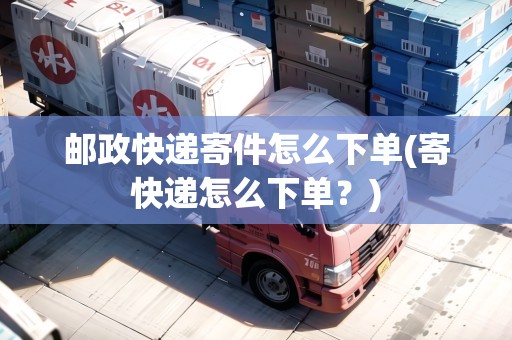 郵政快遞寄件怎么下單(寄快遞怎么下單？)