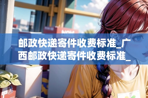 郵政快遞寄件收費標(biāo)準(zhǔn)_廣西郵政快遞寄件收費標(biāo)準(zhǔn)_快遞集結(jié)地 郵政快遞寄件收費標(biāo)準(zhǔn)_廣西郵政快遞寄件收費標(biāo)準(zhǔn)_快遞集結(jié)地