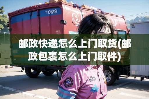 郵政快遞怎么上門取貨(郵政包裹怎么上門取件)