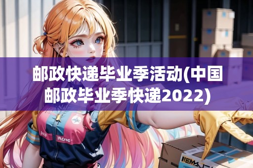 郵政快遞畢業(yè)季活動(dòng)(中國(guó)郵政畢業(yè)季快遞2022)