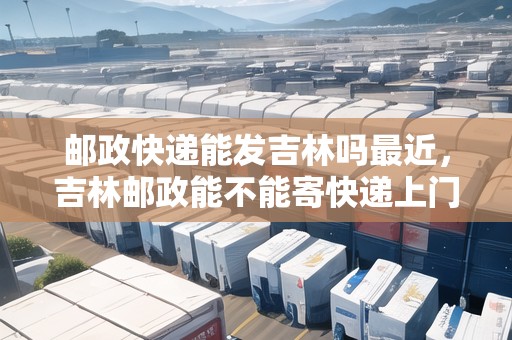 郵政快遞能發(fā)吉林嗎最近，吉林郵政能不能寄快遞上門取件