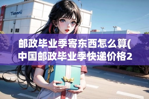 郵政畢業(yè)季寄東西怎么算(中國(guó)郵政畢業(yè)季快遞價(jià)格2022) 郵政畢業(yè)季寄東西怎么算(中國(guó)郵政畢業(yè)季快遞價(jià)格2022)