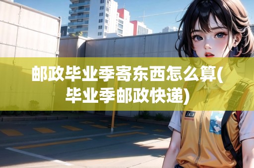 郵政畢業(yè)季寄東西怎么算(畢業(yè)季郵政快遞)