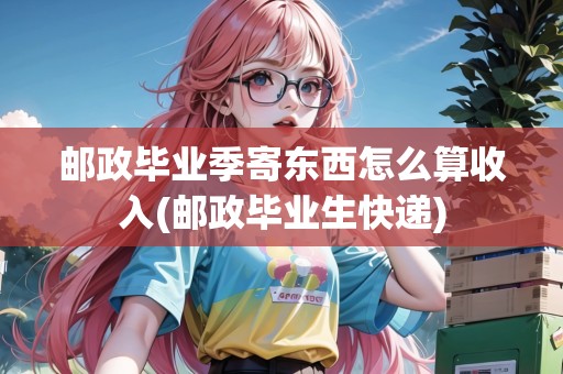 郵政畢業(yè)季寄東西怎么算收入(郵政畢業(yè)生快遞)