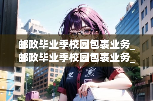 郵政畢業(yè)季校園包裹業(yè)務(wù)_郵政畢業(yè)季校園包裹業(yè)務(wù)_快遞集結(jié)地 郵政畢業(yè)季校園包裹業(yè)務(wù)_郵政畢業(yè)季校園包裹業(yè)務(wù)_快遞集結(jié)地