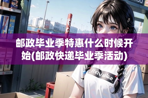 郵政畢業(yè)季特惠什么時(shí)候開始(郵政快遞畢業(yè)季活動(dòng))