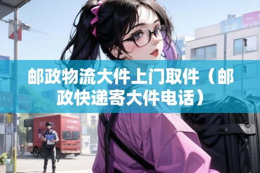 郵政物流大件上門取件（郵政快遞寄大件電話）