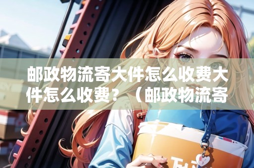 郵政物流寄大件怎么收費(fèi)大件怎么收費(fèi)？（郵政物流寄大件怎么收費(fèi)大件怎么收費(fèi)?）