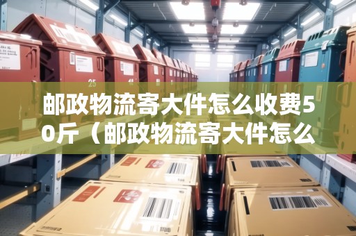 郵政物流寄大件怎么收費(fèi)50斤（郵政物流寄大件怎么收費(fèi)50斤以上）