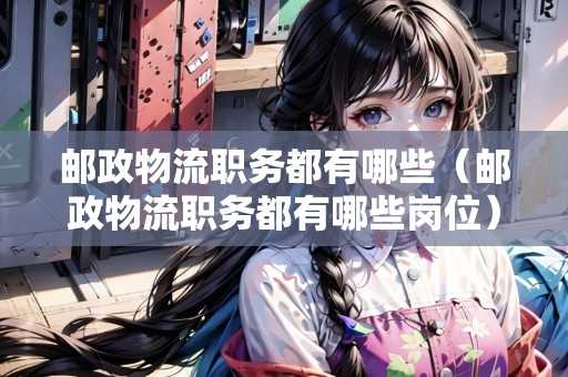 郵政物流職務(wù)都有哪些（郵政物流職務(wù)都有哪些崗位）