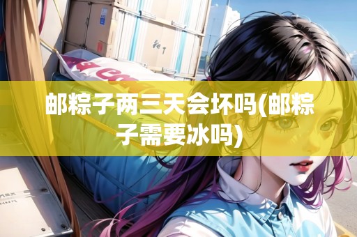 郵粽子兩三天會壞嗎(郵粽子需要冰嗎)