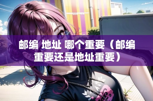 郵編 地址 哪個重要（郵編重要還是地址重要）
