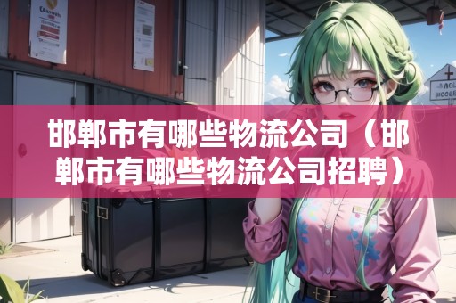 邯鄲市有哪些物流公司（邯鄲市有哪些物流公司招聘）
