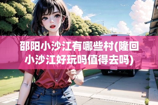 邵陽小沙江有哪些村(隆回小沙江好玩嗎值得去嗎)