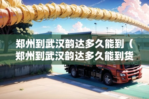 鄭州到武漢韻達(dá)多久能到（鄭州到武漢韻達(dá)多久能到貨）