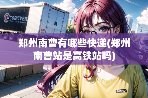 鄭州南曹有哪些快遞(鄭州南曹站是高鐵站嗎)