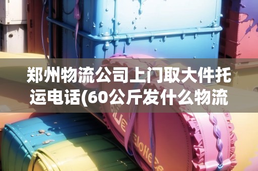 鄭州物流公司上門取大件托運(yùn)電話(60公斤發(fā)什么物流便宜)
