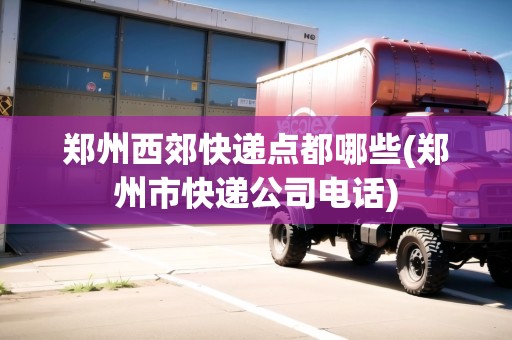 鄭州西郊快遞點都哪些(鄭州市快遞公司電話)