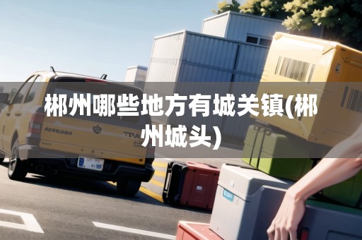 郴州哪些地方有城關鎮(zhèn)(郴州城頭)