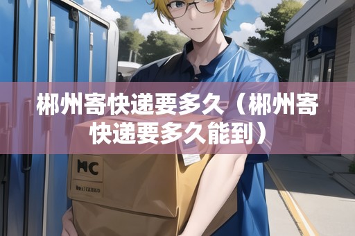 郴州寄快遞要多久（郴州寄快遞要多久能到）