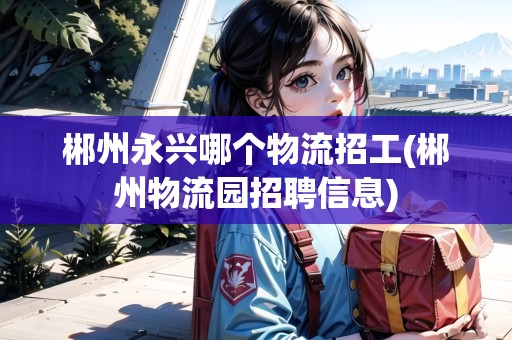 郴州永興哪個(gè)物流招工(郴州物流園招聘信息)