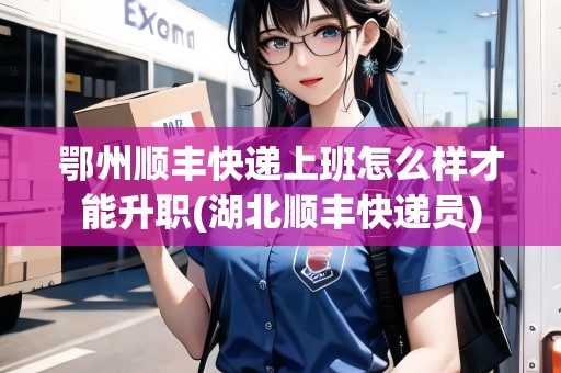 鄂州順豐快遞上班怎么樣才能升職(湖北順豐快遞員)