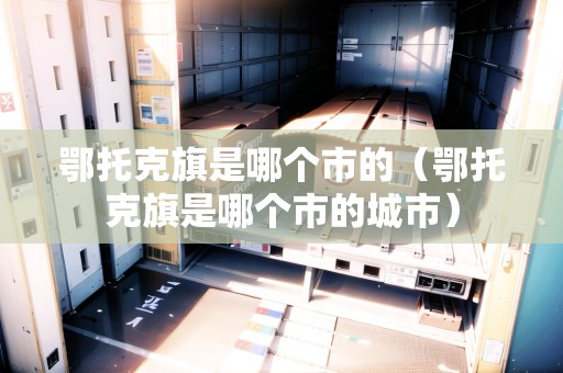 鄂托克旗是哪個市的（鄂托克旗是哪個市的城市）