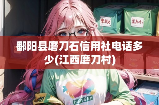鄱陽縣磨刀石信用社電話多少(江西磨刀村)