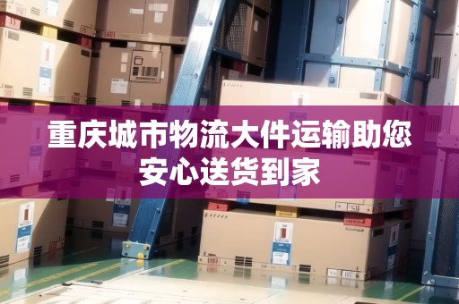 重慶城市物流大件運(yùn)輸助您安心送貨到家