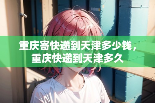 重慶寄快遞到天津多少錢，重慶快遞到天津多久