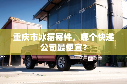 重慶市冰箱寄件，哪個(gè)快遞公司最便宜？