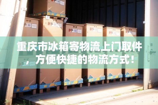 重慶市冰箱寄物流上門(mén)取件，方便快捷的物流方式！