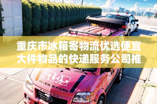 重慶市冰箱寄物流優(yōu)選便宜大件物品的快遞服務(wù)公司推薦 重慶市冰箱寄物流優(yōu)選便宜大件物品的快遞服務(wù)公司推薦