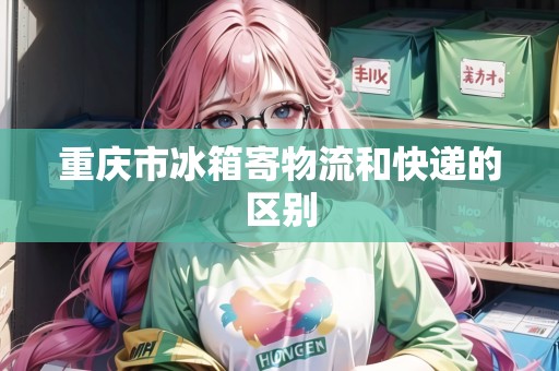 重慶市冰箱寄物流和快遞的區(qū)別 重慶市冰箱寄物流和快遞的區(qū)別