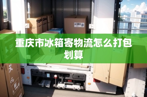 重慶市冰箱寄物流怎么打包劃算 重慶市冰箱寄物流怎么打包劃算