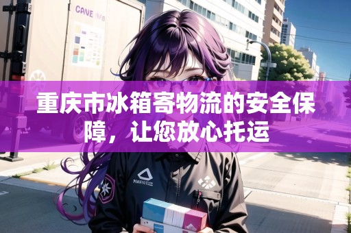 重慶市冰箱寄物流的安全保障，讓您放心托運(yùn)