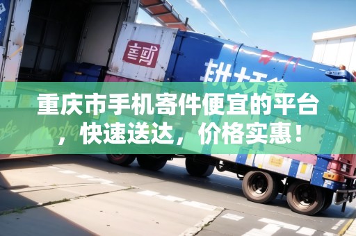 重慶市手機寄件便宜的平臺，快速送達，價格實惠！