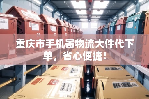 重慶市手機寄物流大件代下單，省心便捷！