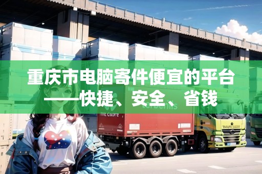 重慶市電腦寄件便宜的平臺——快捷、安全、省錢