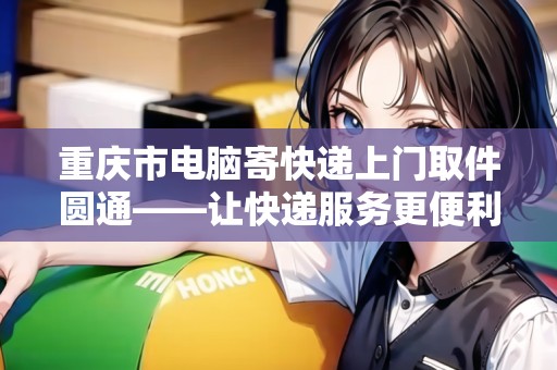 重慶市電腦寄快遞上門取件圓通——讓快遞服務(wù)更便利 重慶市電腦寄快遞上門取件圓通——讓快遞服務(wù)更便利