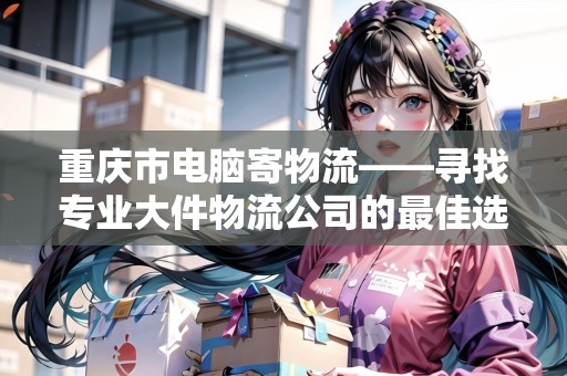 重慶市電腦寄物流——尋找專業(yè)大件物流公司的最佳選擇 重慶市電腦寄物流——尋找專業(yè)大件物流公司的最佳選擇