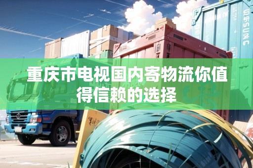 重慶市電視國(guó)內(nèi)寄物流你值得信賴的選擇