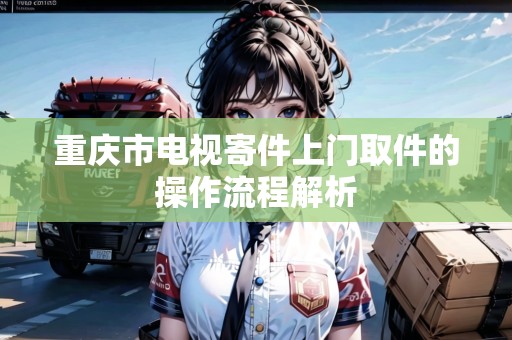 重慶市電視寄件上門取件的操作流程解析