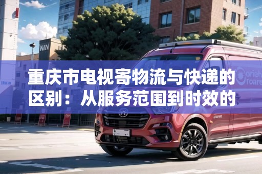 重慶市電視寄物流與快遞的區(qū)別：從服務范圍到時效的大對比