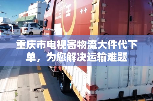 重慶市電視寄物流大件代下單，為您解決運(yùn)輸難題