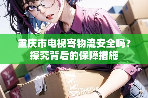 重慶市電視寄物流安全嗎？探究背后的保障措施