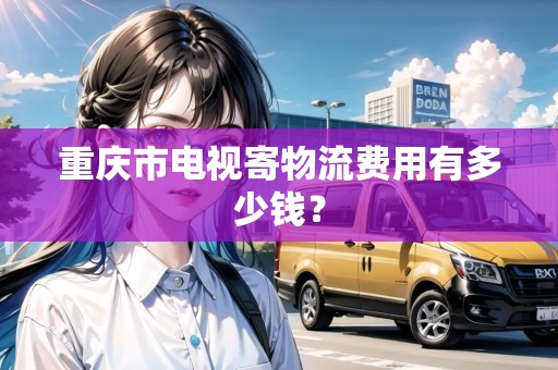 重慶市電視寄物流費用有多少錢？